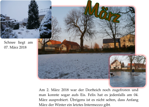 März Am 2. März 2018 war der Dorfteich noch zugefroren und man konnte sogar aufs Eis. Felix hat es jedenfalls am 04. März ausprobiert. Übrigens ist es nicht selten, dass Anfang März der Winter ein letztes Intermezzo gibt.  Schnee liegt am 07. März 2018